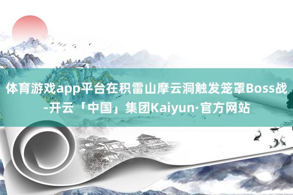 体育游戏app平台在积雷山摩云洞触发笼罩Boss战-开云「中国」集团Kaiyun·官方网站