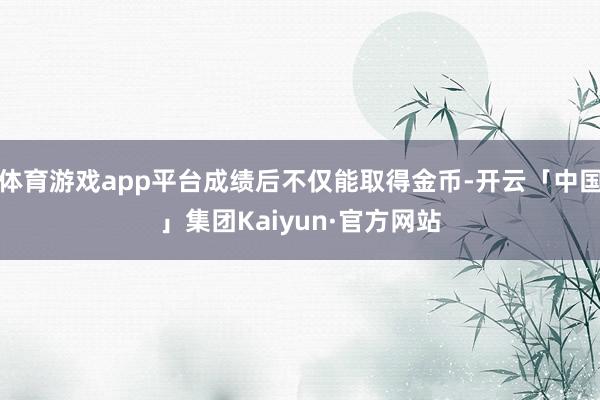 体育游戏app平台成绩后不仅能取得金币-开云「中国」集团Kaiyun·官方网站
