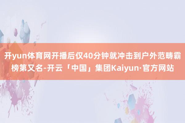 开yun体育网开播后仅40分钟就冲击到户外范畴霸榜第又名-开云「中国」集团Kaiyun·官方网站