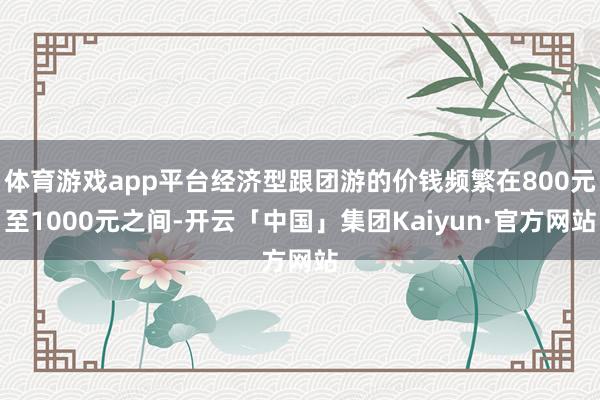 体育游戏app平台经济型跟团游的价钱频繁在800元至1000元之间-开云「中国」集团Kaiyun·官方网站