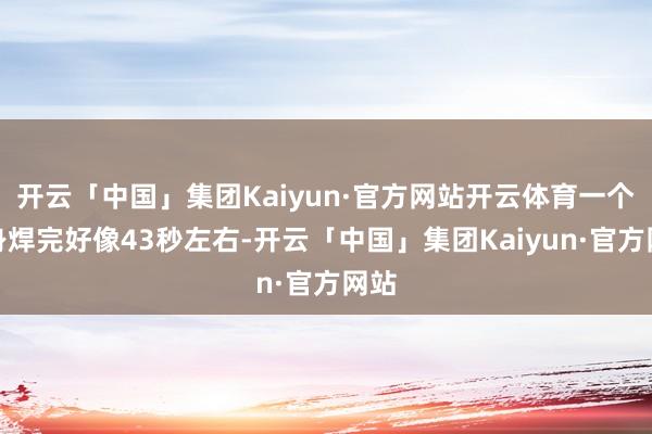 开云「中国」集团Kaiyun·官方网站开云体育一个车身焊完好像43秒左右-开云「中国」集团Kaiyun·官方网站