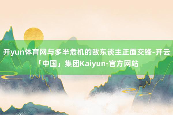 开yun体育网与多半危机的敌东谈主正面交锋-开云「中国」集团Kaiyun·官方网站