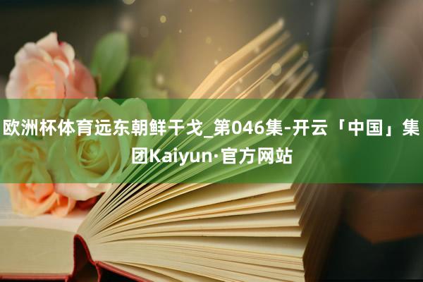 欧洲杯体育远东朝鲜干戈_第046集-开云「中国」集团Kaiyun·官方网站