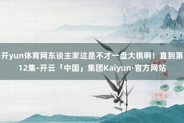 开yun体育网东谈主家这是不才一盘大棋啊！直到第12集-开云「中国」集团Kaiyun·官方网站