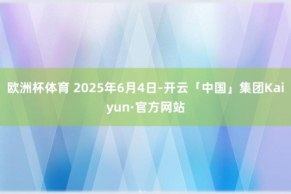 欧洲杯体育 2025年6月4日-开云「中国」集团Kaiyun·官方网站