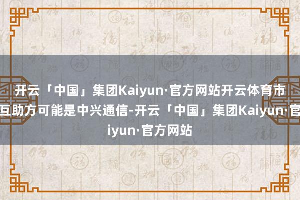 开云「中国」集团Kaiyun·官方网站开云体育市集外传互助方可能是中兴通信-开云「中国」集团Kaiyun·官方网站