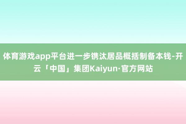 体育游戏app平台进一步镌汰居品概括制备本钱-开云「中国」集团Kaiyun·官方网站