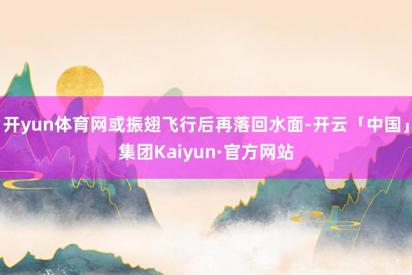 开yun体育网或振翅飞行后再落回水面-开云「中国」集团Kaiyun·官方网站