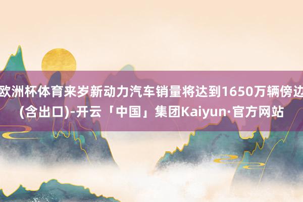 欧洲杯体育来岁新动力汽车销量将达到1650万辆傍边(含出口)-开云「中国」集团Kaiyun·官方网站