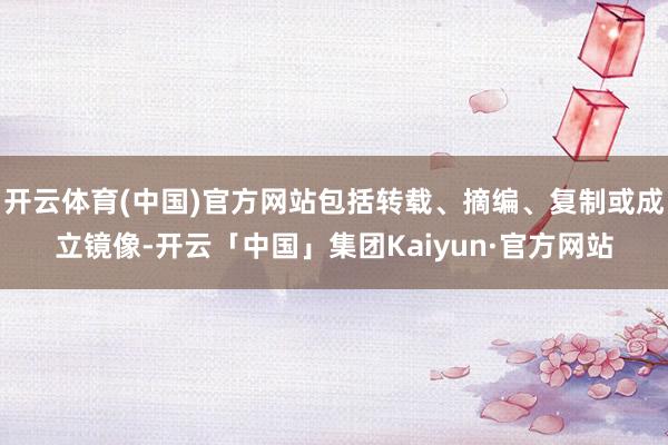 开云体育(中国)官方网站包括转载、摘编、复制或成立镜像-开云「中国」集团Kaiyun·官方网站
