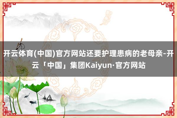 开云体育(中国)官方网站还要护理患病的老母亲-开云「中国」集团Kaiyun·官方网站