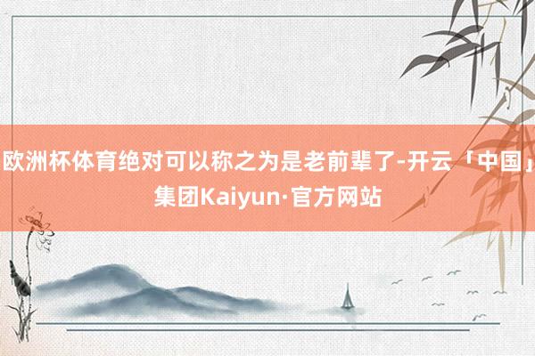 欧洲杯体育绝对可以称之为是老前辈了-开云「中国」集团Kaiyun·官方网站