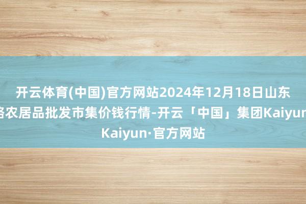 开云体育(中国)官方网站2024年12月18日山东青岛黄河路农居品批发市集价钱行情-开云「中国」集团Kaiyun·官方网站