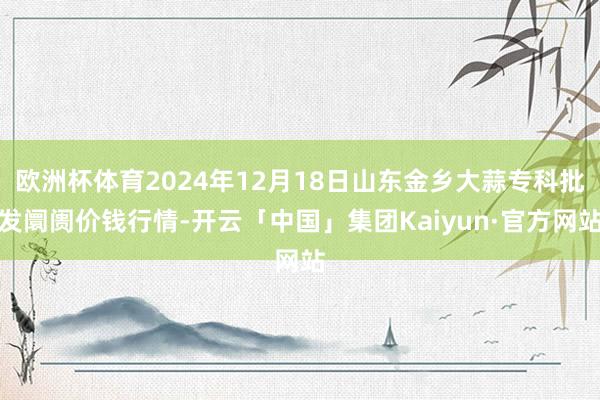 欧洲杯体育2024年12月18日山东金乡大蒜专科批发阛阓价钱行情-开云「中国」集团Kaiyun·官方网站
