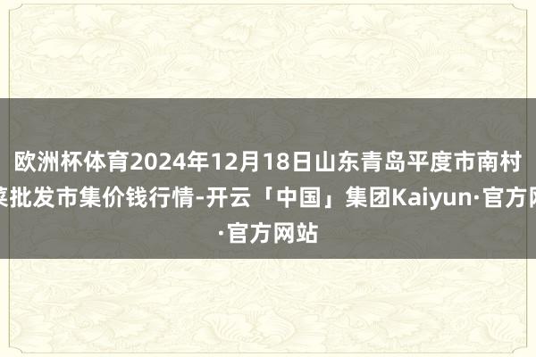 欧洲杯体育2024年12月18日山东青岛平度市南村蔬菜批发市集价钱行情-开云「中国」集团Kaiyun·官方网站