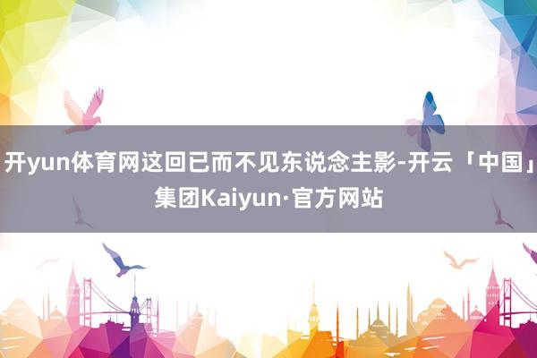 开yun体育网这回已而不见东说念主影-开云「中国」集团Kaiyun·官方网站
