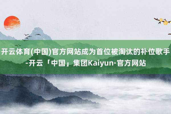 开云体育(中国)官方网站成为首位被淘汰的补位歌手-开云「中国」集团Kaiyun·官方网站
