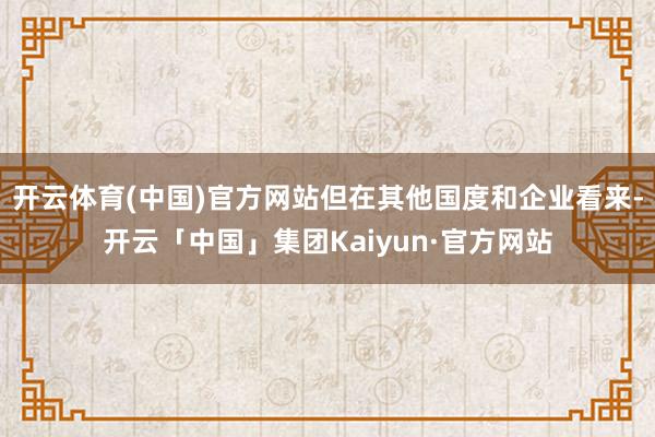开云体育(中国)官方网站但在其他国度和企业看来-开云「中国」集团Kaiyun·官方网站