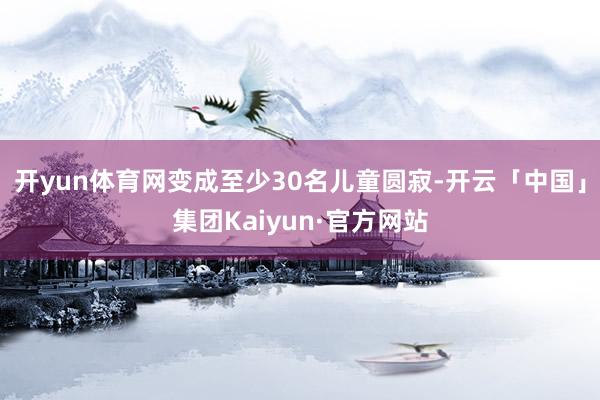 开yun体育网变成至少30名儿童圆寂-开云「中国」集团Kaiyun·官方网站