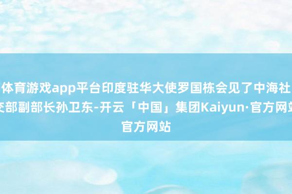 体育游戏app平台印度驻华大使罗国栋会见了中海社交部副部长孙卫东-开云「中国」集团Kaiyun·官方网站