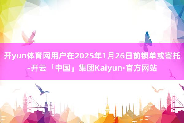 开yun体育网用户在2025年1月26日前锁单或寄托-开云「中国」集团Kaiyun·官方网站