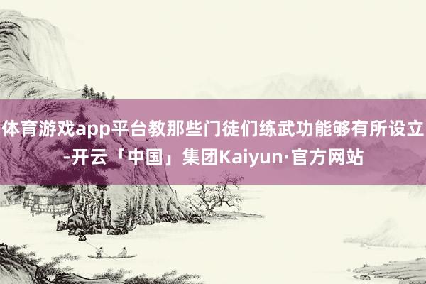 体育游戏app平台教那些门徒们练武功能够有所设立-开云「中国」集团Kaiyun·官方网站