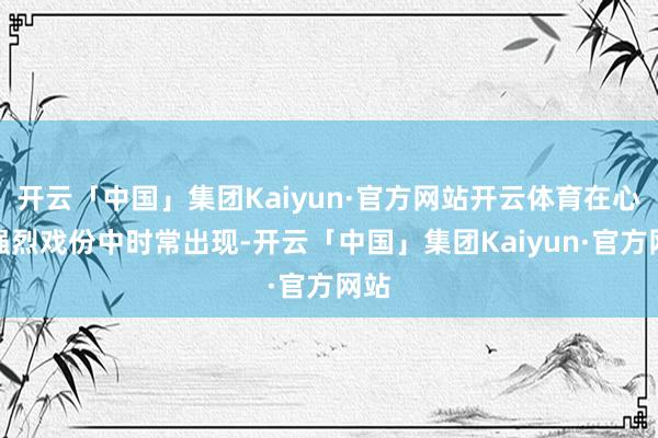 开云「中国」集团Kaiyun·官方网站开云体育在心理强烈戏份中时常出现-开云「中国」集团Kaiyun·官方网站