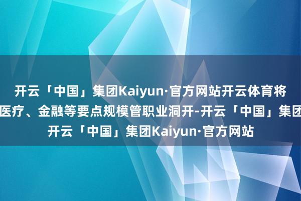 开云「中国」集团Kaiyun·官方网站开云体育将进一步深化电信、医疗、金融等要点规模管职业洞开-开云「中国」集团Kaiyun·官方网站