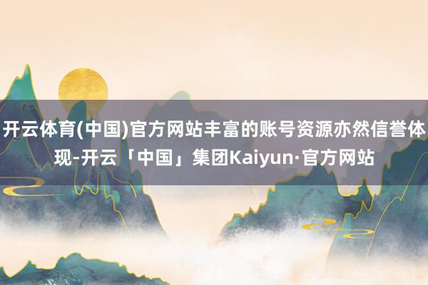 开云体育(中国)官方网站丰富的账号资源亦然信誉体现-开云「中国」集团Kaiyun·官方网站