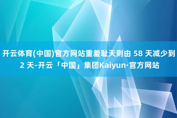 开云体育(中国)官方网站重羞耻天则由 58 天减少到 2 天-开云「中国」集团Kaiyun·官方网站