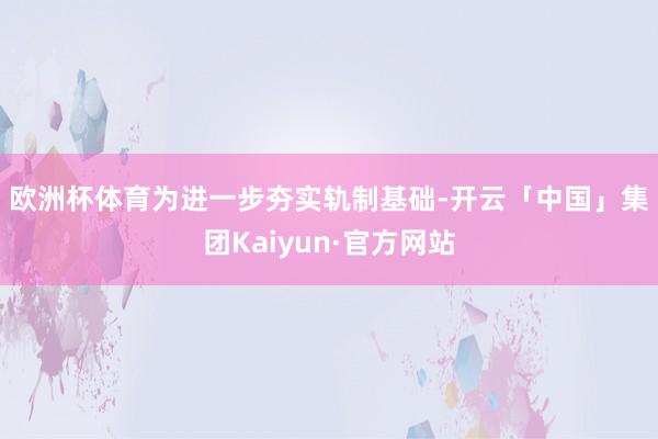 欧洲杯体育　　为进一步夯实轨制基础-开云「中国」集团Kaiyun·官方网站