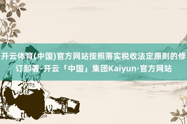 开云体育(中国)官方网站按照落实税收法定原则的修订部署-开云「中国」集团Kaiyun·官方网站