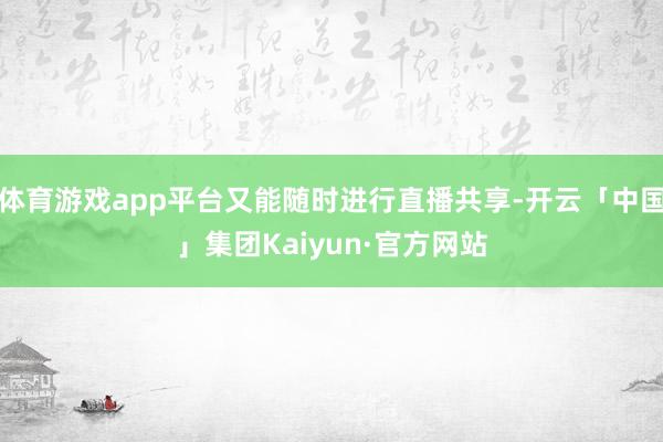 体育游戏app平台又能随时进行直播共享-开云「中国」集团Kaiyun·官方网站