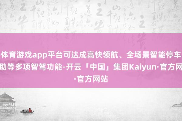 体育游戏app平台可达成高快领航、全场景智能停车补助等多项智驾功能-开云「中国」集团Kaiyun·官方网站