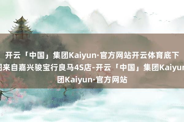 开云「中国」集团Kaiyun·官方网站开云体育底下这组实拍图来自嘉兴骏宝行良马4S店-开云「中国」集团Kaiyun·官方网站