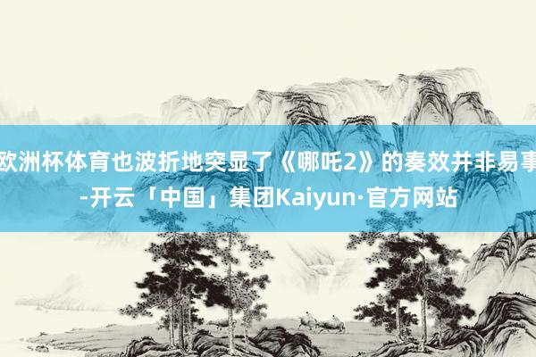 欧洲杯体育也波折地突显了《哪吒2》的奏效并非易事-开云「中国」集团Kaiyun·官方网站