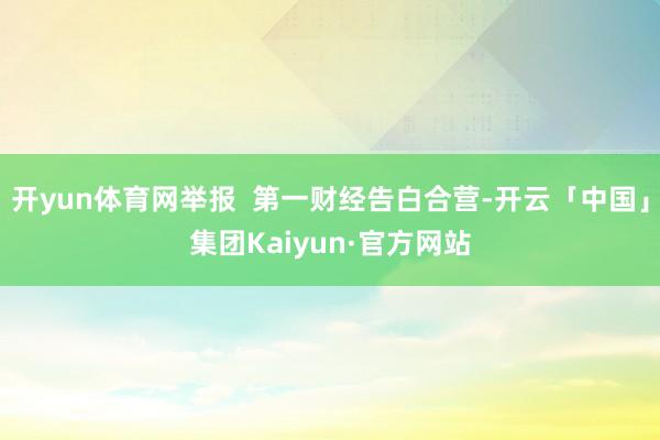 开yun体育网举报  第一财经告白合营-开云「中国」集团Kaiyun·官方网站
