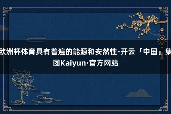 欧洲杯体育具有普遍的能源和安然性-开云「中国」集团Kaiyun·官方网站