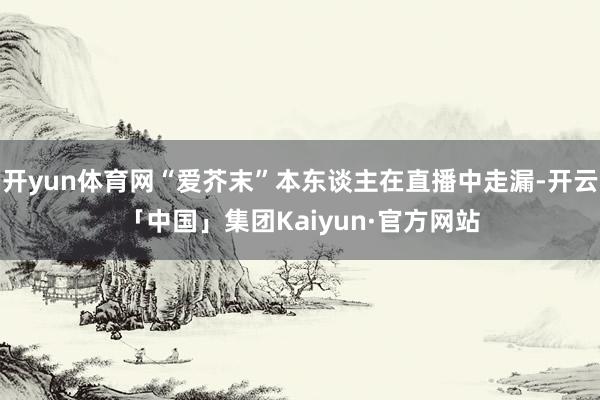 开yun体育网“爱芥末”本东谈主在直播中走漏-开云「中国」集团Kaiyun·官方网站