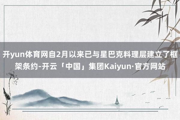 开yun体育网自2月以来已与星巴克料理层建立了框架条约-开云「中国」集团Kaiyun·官方网站
