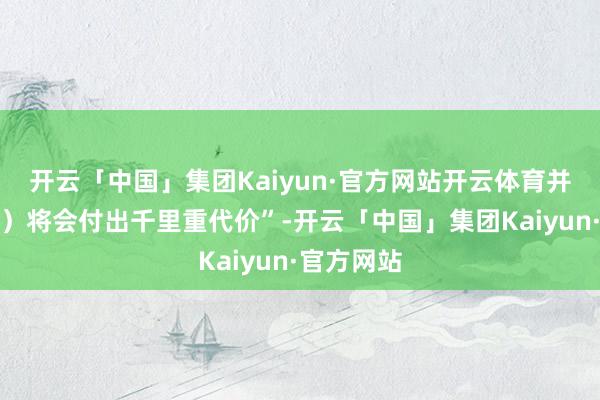 开云「中国」集团Kaiyun·官方网站开云体育并且（参战）将会付出千里重代价”-开云「中国」集团Kaiyun·官方网站