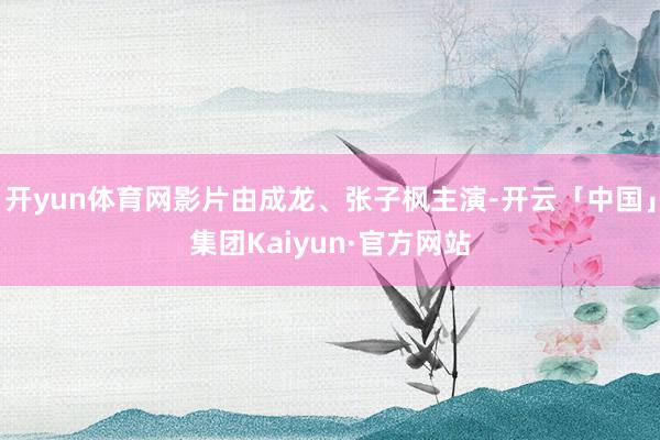 开yun体育网影片由成龙、张子枫主演-开云「中国」集团Kaiyun·官方网站