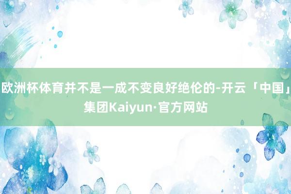 欧洲杯体育并不是一成不变良好绝伦的-开云「中国」集团Kaiyun·官方网站