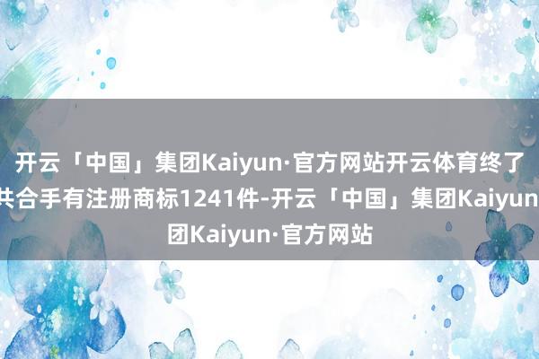 开云「中国」集团Kaiyun·官方网站开云体育终了现在公司共合手有注册商标1241件-开云「中国」集团Kaiyun·官方网站