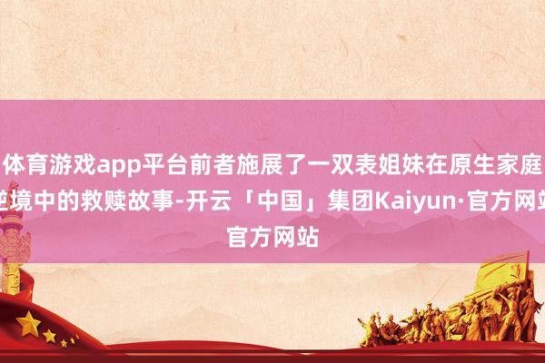 体育游戏app平台前者施展了一双表姐妹在原生家庭逆境中的救赎故事-开云「中国」集团Kaiyun·官方网站