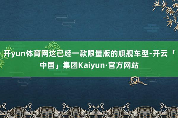 开yun体育网这已经一款限量版的旗舰车型-开云「中国」集团Kaiyun·官方网站