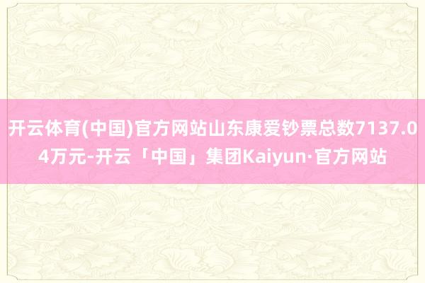 开云体育(中国)官方网站山东康爱钞票总数7137.04万元-开云「中国」集团Kaiyun·官方网站