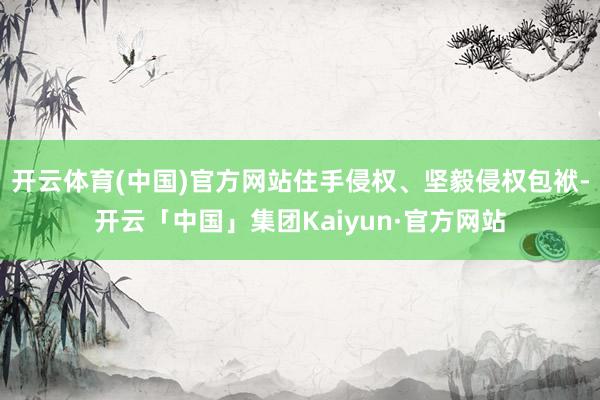 开云体育(中国)官方网站住手侵权、坚毅侵权包袱-开云「中国」集团Kaiyun·官方网站