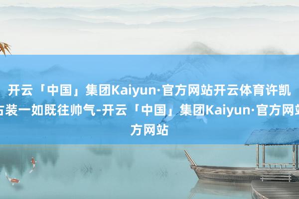 开云「中国」集团Kaiyun·官方网站开云体育许凯古装一如既往帅气-开云「中国」集团Kaiyun·官方网站
