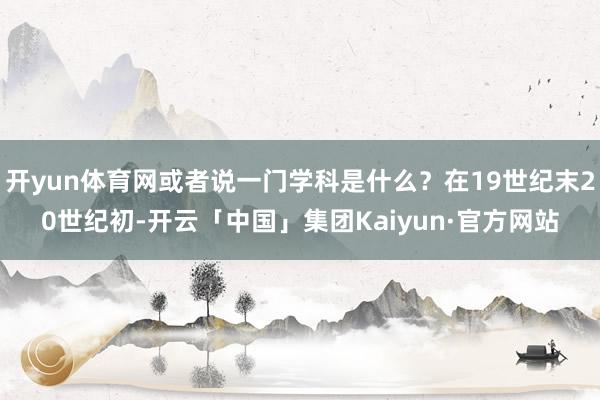 开yun体育网或者说一门学科是什么?在19世纪末20世纪初-开云「中国」集团Kaiyun·官方网站